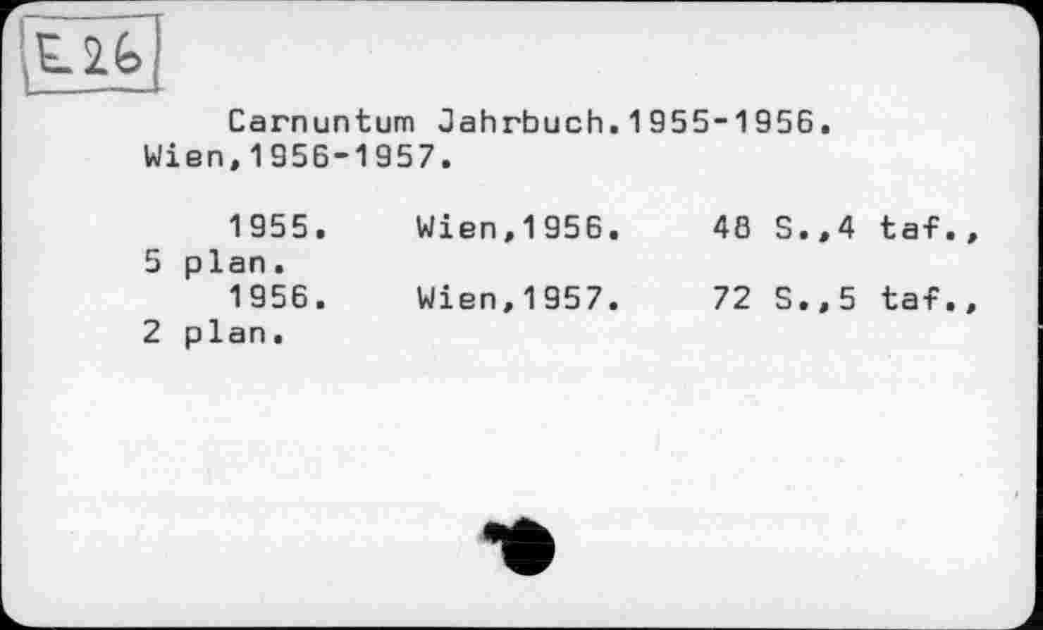 ﻿Carnuntum Jahrbuch.1955-1956.
Wien,1956-1957.
1955.	Wien,1956.	48 S.,4 taf
5 plan.
1956.	Wien,1957.	72 S.,5 taf
2 plan.